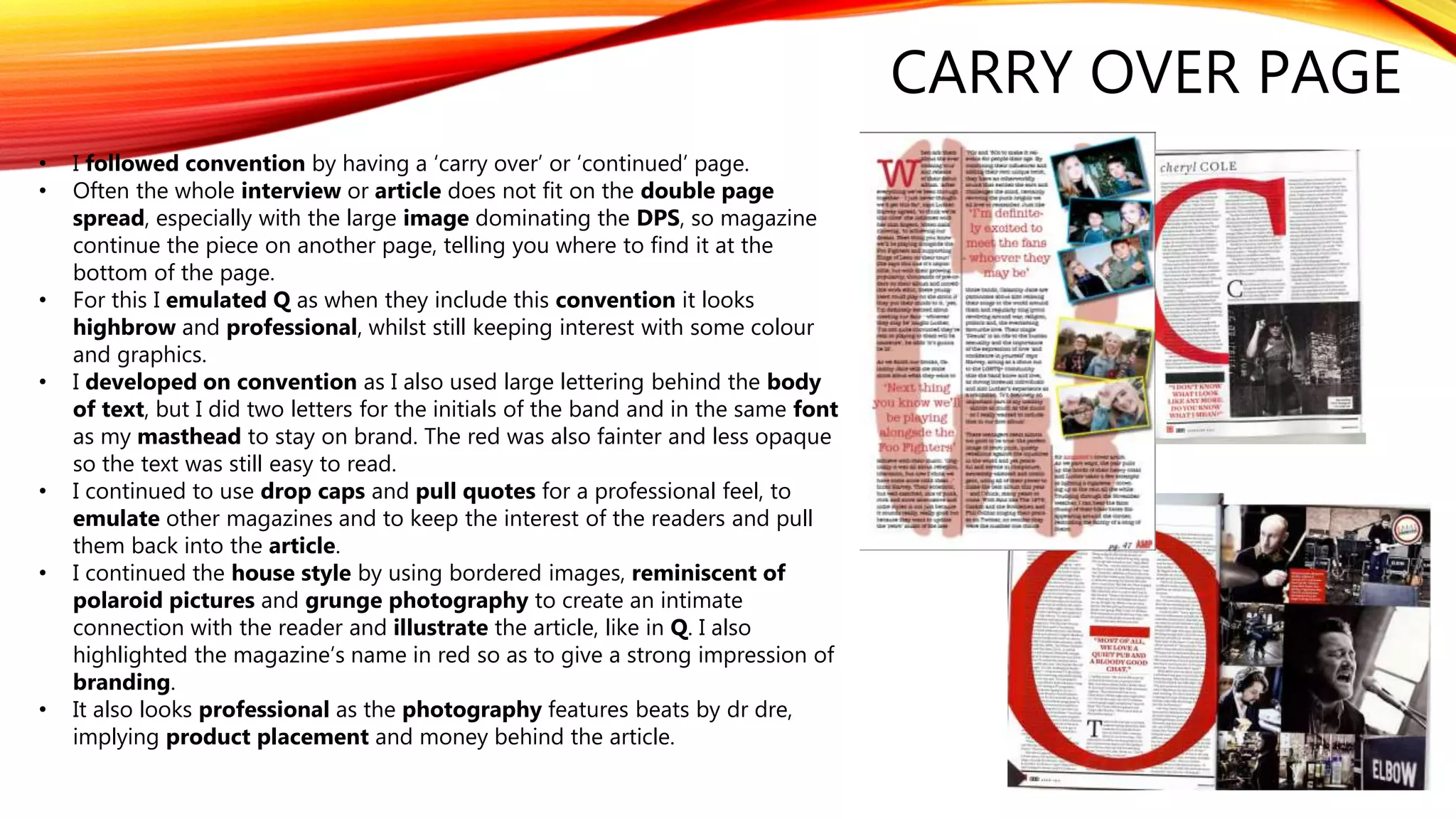CARRY OVER PAGE
• I followed convention by having a ‘carry over’ or ‘continued’ page.
• Often the whole interview or article does not fit on the double page
spread, especially with the large image dominating the DPS, so magazine
continue the piece on another page, telling you where to find it at the
bottom of the page.
• For this I emulated Q as when they include this convention it looks
highbrow and professional, whilst still keeping interest with some colour
and graphics.
• I developed on convention as I also used large lettering behind the body
of text, but I did two letters for the initials of the band and in the same font
as my masthead to stay on brand. The red was also fainter and less opaque
so the text was still easy to read.
• I continued to use drop caps and pull quotes for a professional feel, to
emulate other magazines and to keep the interest of the readers and pull
them back into the article.
• I continued the house style by using bordered images, reminiscent of
polaroid pictures and grunge photography to create an intimate
connection with the reader and illustrate the article, like in Q. I also
highlighted the magazine’s name in red so as to give a strong impression of
branding.
• It also looks professional as the photography features beats by dr dre,
implying product placement and money behind the article.
 