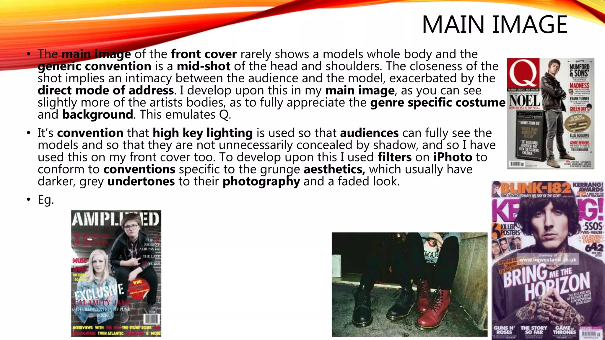 MAIN IMAGE
• The main image of the front cover rarely shows a models whole body and the
generic convention is a mid-shot of the head and shoulders. The closeness of the
shot implies an intimacy between the audience and the model, exacerbated by the
direct mode of address. I develop upon this in my main image, as you can see
slightly more of the artists bodies, as to fully appreciate the genre specific costume
and background. This emulates Q.
• It’s convention that high key lighting is used so that audiences can fully see the
models and so that they are not unnecessarily concealed by shadow, and so I have
used this on my front cover too. To develop upon this I used filters on iPhoto to
conform to conventions specific to the grunge aesthetics, which usually have
darker, grey undertones to their photography and a faded look.
• Eg.
 