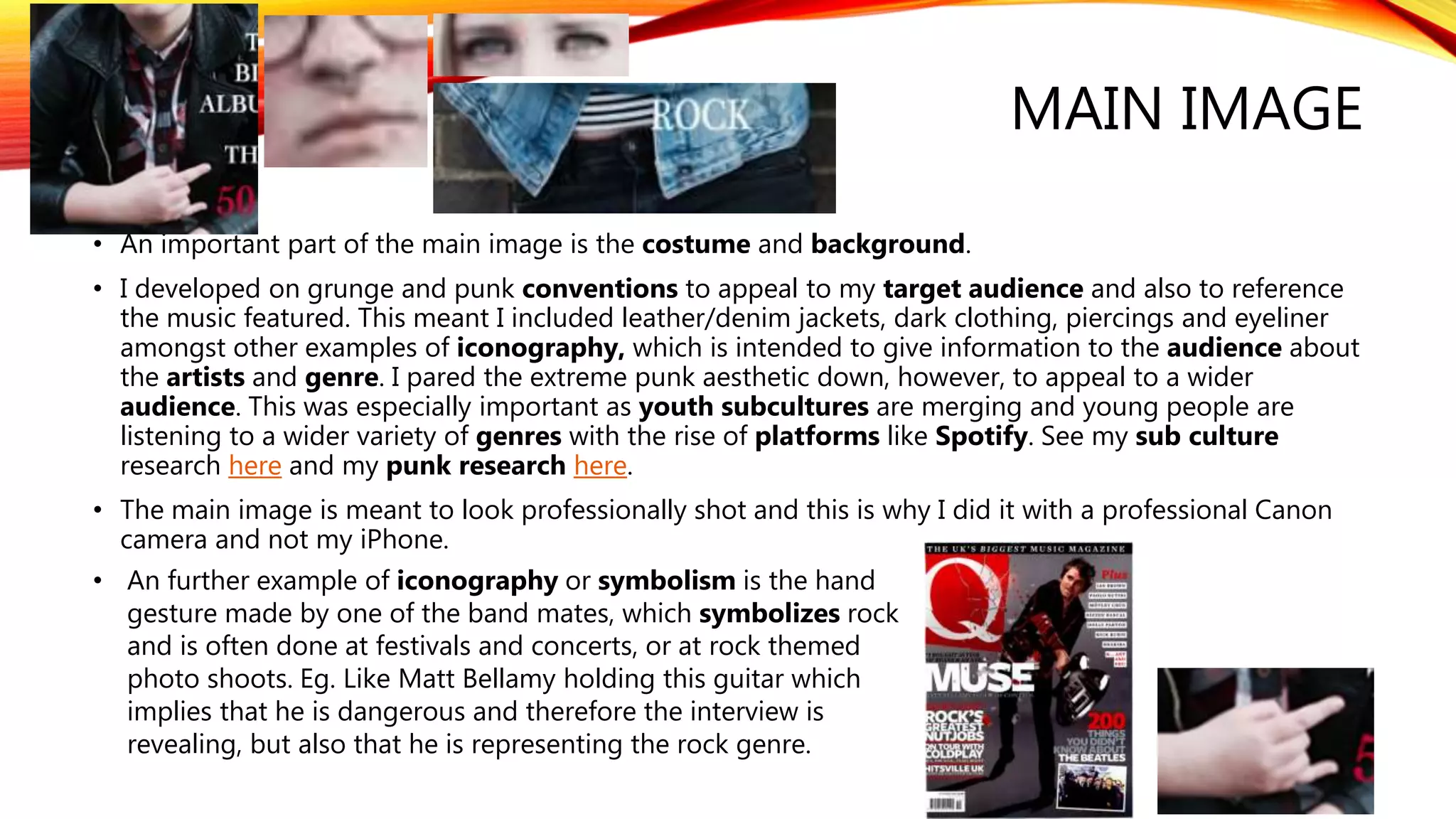 MAIN IMAGE
• An important part of the main image is the costume and background.
• I developed on grunge and punk conventions to appeal to my target audience and also to reference
the music featured. This meant I included leather/denim jackets, dark clothing, piercings and eyeliner
amongst other examples of iconography, which is intended to give information to the audience about
the artists and genre. I pared the extreme punk aesthetic down, however, to appeal to a wider
audience. This was especially important as youth subcultures are merging and young people are
listening to a wider variety of genres with the rise of platforms like Spotify. See my sub culture
research here and my punk research here.
• The main image is meant to look professionally shot and this is why I did it with a professional Canon
camera and not my iPhone.
• An further example of iconography or symbolism is the hand
gesture made by one of the band mates, which symbolizes rock
and is often done at festivals and concerts, or at rock themed
photo shoots. Eg. Like Matt Bellamy holding this guitar which
implies that he is dangerous and therefore the interview is
revealing, but also that he is representing the rock genre.
 