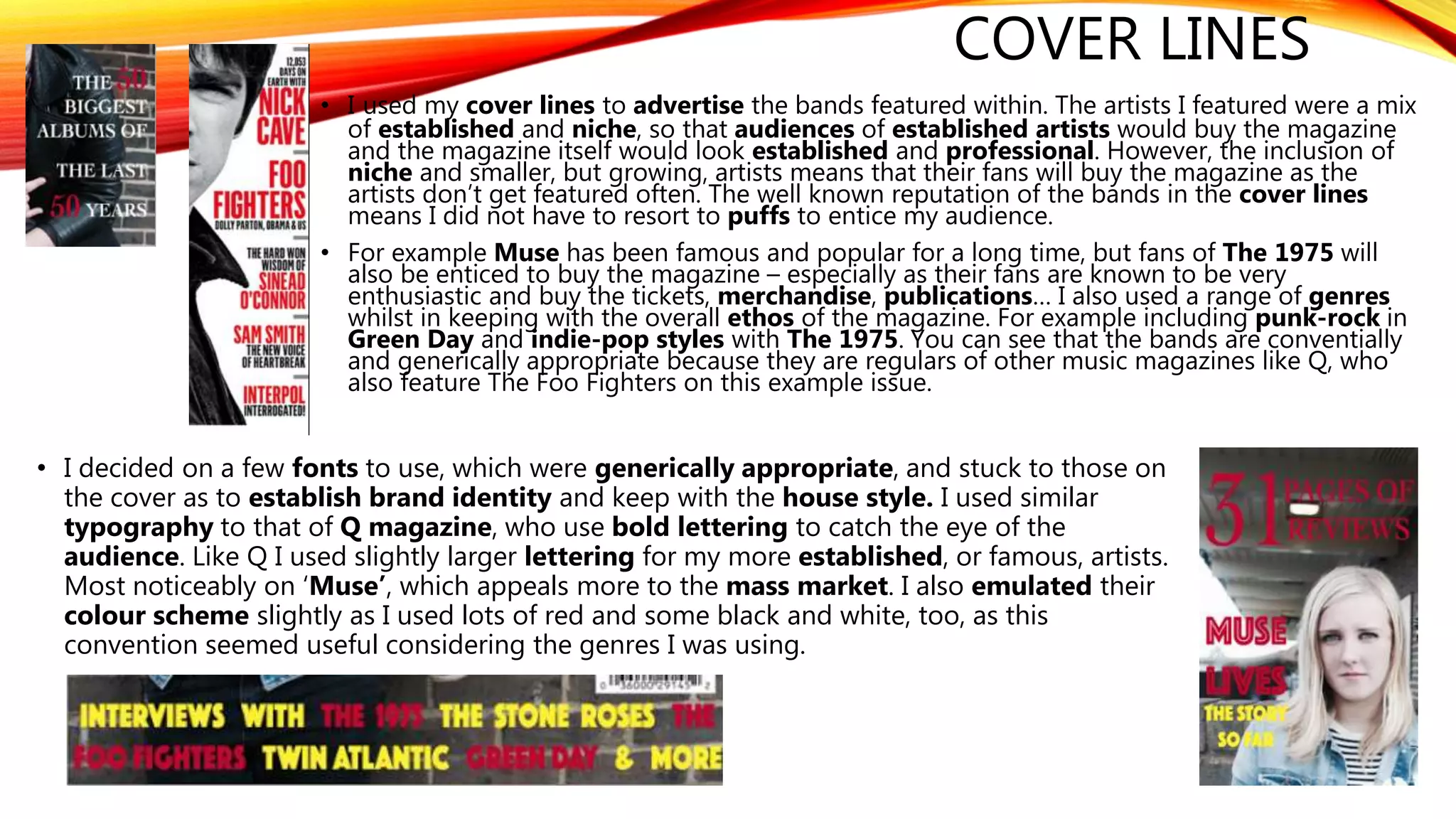 COVER LINES
• I used my cover lines to advertise the bands featured within. The artists I featured were a mix
of established and niche, so that audiences of established artists would buy the magazine
and the magazine itself would look established and professional. However, the inclusion of
niche and smaller, but growing, artists means that their fans will buy the magazine as the
artists don’t get featured often. The well known reputation of the bands in the cover lines
means I did not have to resort to puffs to entice my audience.
• For example Muse has been famous and popular for a long time, but fans of The 1975 will
also be enticed to buy the magazine – especially as their fans are known to be very
enthusiastic and buy the tickets, merchandise, publications… I also used a range of genres
whilst in keeping with the overall ethos of the magazine. For example including punk-rock in
Green Day and indie-pop styles with The 1975. You can see that the bands are conventially
and generically appropriate because they are regulars of other music magazines like Q, who
also feature The Foo Fighters on this example issue.
• I decided on a few fonts to use, which were generically appropriate, and stuck to those on
the cover as to establish brand identity and keep with the house style. I used similar
typography to that of Q magazine, who use bold lettering to catch the eye of the
audience. Like Q I used slightly larger lettering for my more established, or famous, artists.
Most noticeably on ‘Muse’, which appeals more to the mass market. I also emulated their
colour scheme slightly as I used lots of red and some black and white, too, as this
convention seemed useful considering the genres I was using.
 