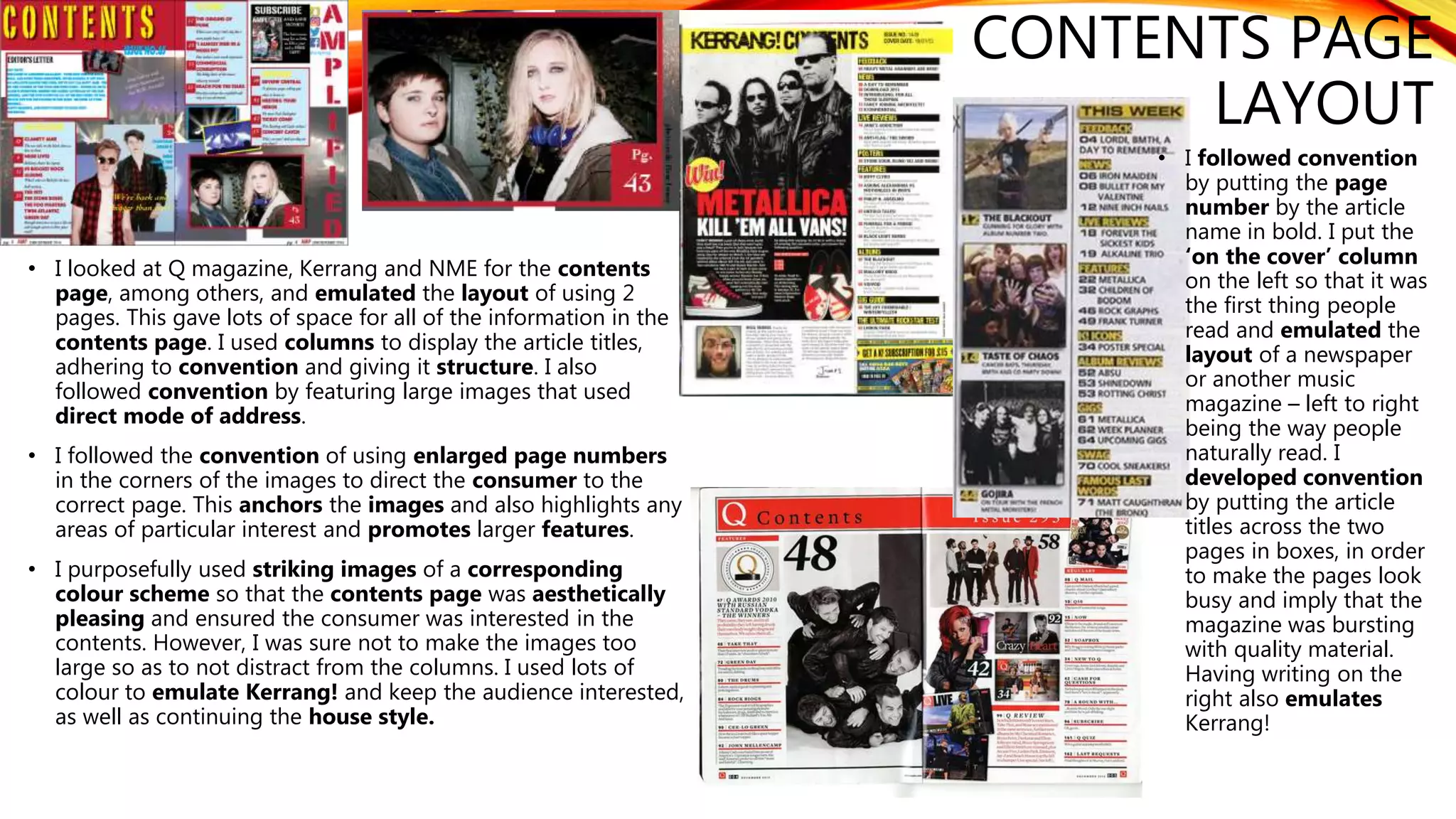 CONTENTS PAGE
LAYOUT
• I looked at Q magazine, Kerrang and NME for the contents
page, among others, and emulated the layout of using 2
pages. This gave lots of space for all of the information in the
contents page. I used columns to display the article titles,
adhering to convention and giving it structure. I also
followed convention by featuring large images that used
direct mode of address.
• I followed the convention of using enlarged page numbers
in the corners of the images to direct the consumer to the
correct page. This anchors the images and also highlights any
areas of particular interest and promotes larger features.
• I purposefully used striking images of a corresponding
colour scheme so that the contents page was aesthetically
pleasing and ensured the consumer was interested in the
contents. However, I was sure not to make the images too
large so as to not distract from the columns. I used lots of
colour to emulate Kerrang! and keep the audience interested,
as well as continuing the house style.
• I followed convention
by putting the page
number by the article
name in bold. I put the
‘on the cover’ column
on the left so that it was
the first thing people
read and emulated the
layout of a newspaper
or another music
magazine – left to right
being the way people
naturally read. I
developed convention
by putting the article
titles across the two
pages in boxes, in order
to make the pages look
busy and imply that the
magazine was bursting
with quality material.
Having writing on the
right also emulates
Kerrang!
 