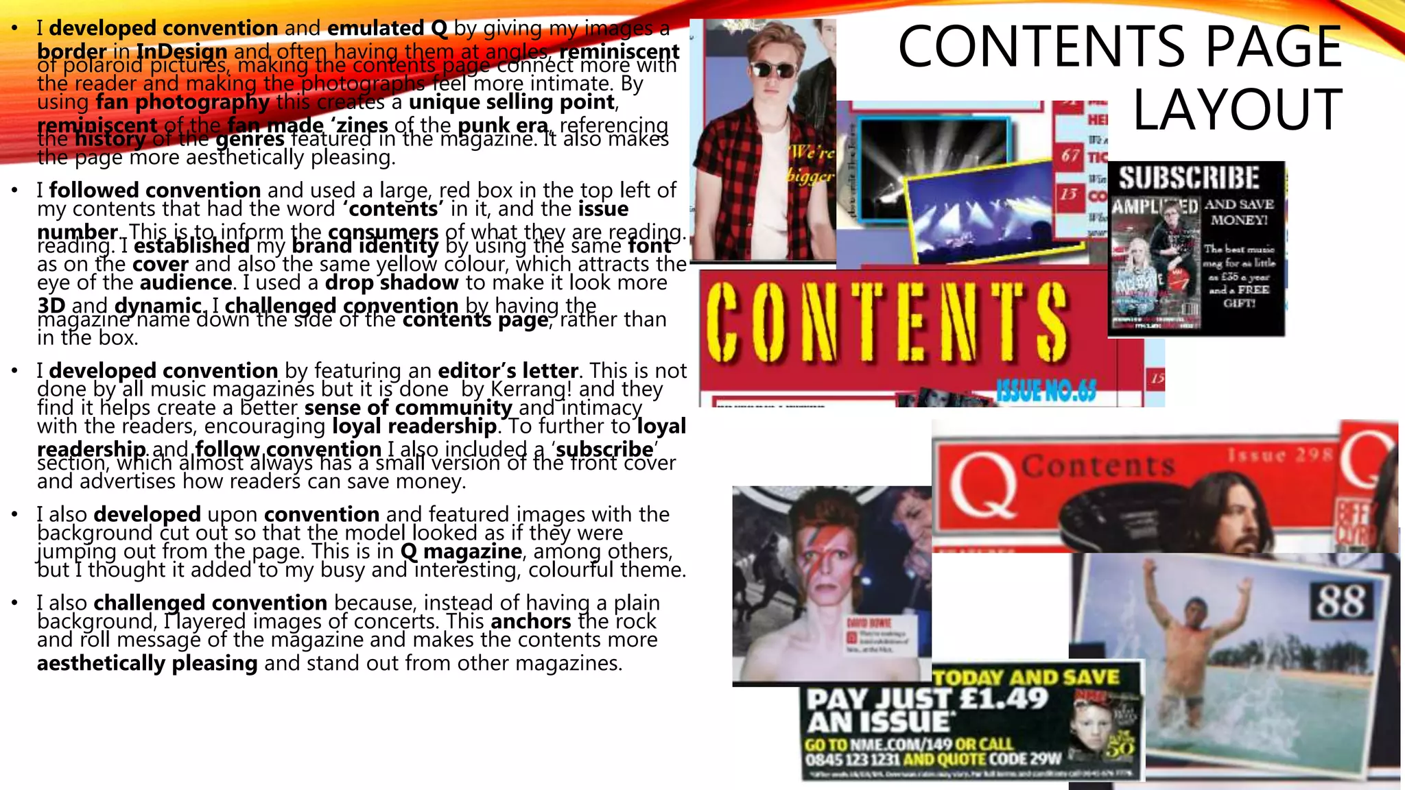 • I developed convention and emulated Q by giving my images a
border in InDesign and often having them at angles, reminiscent
of polaroid pictures, making the contents page connect more with
the reader and making the photographs feel more intimate. By
using fan photography this creates a unique selling point,
reminiscent of the fan made ‘zines of the punk era, referencing
the history of the genres featured in the magazine. It also makes
the page more aesthetically pleasing.
• I followed convention and used a large, red box in the top left of
my contents that had the word ‘contents’ in it, and the issue
number. This is to inform the consumers of what they are reading.
reading. I established my brand identity by using the same font
as on the cover and also the same yellow colour, which attracts the
eye of the audience. I used a drop shadow to make it look more
3D and dynamic. I challenged convention by having the
magazine name down the side of the contents page, rather than
in the box.
• I developed convention by featuring an editor’s letter. This is not
done by all music magazines but it is done by Kerrang! and they
find it helps create a better sense of community and intimacy
with the readers, encouraging loyal readership. To further to loyal
readership and follow convention I also included a ‘subscribe’
section, which almost always has a small version of the front cover
and advertises how readers can save money.
• I also developed upon convention and featured images with the
background cut out so that the model looked as if they were
jumping out from the page. This is in Q magazine, among others,
but I thought it added to my busy and interesting, colourful theme.
• I also challenged convention because, instead of having a plain
background, I layered images of concerts. This anchors the rock
and roll message of the magazine and makes the contents more
aesthetically pleasing and stand out from other magazines.
CONTENTS PAGE
LAYOUT
 