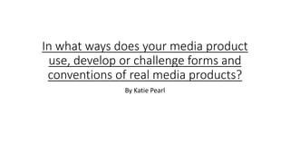 In what ways does your media product
use, develop or challenge forms and
conventions of real media products?
By Katie Pearl
 