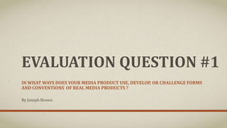 EVALUATION QUESTION #1
IN WHAT WAYS DOES YOUR MEDIA PRODUCT USE, DEVELOP, OR CHALLENGE FORMS
AND CONVENTIONS OF REAL MEDIA PRODUCTS ?
By Joseph Brown
 