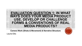 EVALUATION QUESTION 1: IN WHAT
WAYS DOES YOUR MEDIA PRODUCT
USE, DEVELOP OR CHALLENGE
FORMS & CONVENTIONS OF REAL
MEDIA PRODUCTS?
Camera Work (Shots & Movement) & Narrative Structure
Laurie Ellis
 