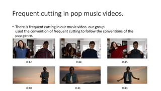 Frequent cutting in pop music videos.
• There is frequent cutting in our music video. our group
used the convention of frequent cutting to follow the conventions of the
pop genre.
0:40 0:41 0:43
0:42 0:44 0:45
 