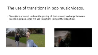 The use of transitions in pop music videos.
• Transitions are used to show the passing of time or used to change between
scenes most pop songs will use transitions to make the video flow.
 