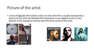 Picture of the artist
• In lots of digipaks their will be a focus on the artist this is usually conveyed by a
picture of the artist we followed this convention in our digipak as this is very
popular in the pop genre and we want the focus to be on the artist.
 