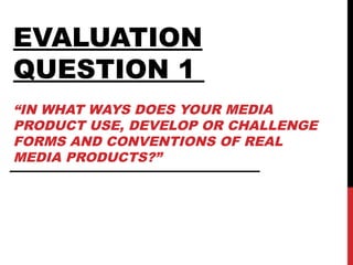 EVALUATION
QUESTION 1
“IN WHAT WAYS DOES YOUR MEDIA
PRODUCT USE, DEVELOP OR CHALLENGE
FORMS AND CONVENTIONS OF REAL
MEDIA PRODUCTS?”
 