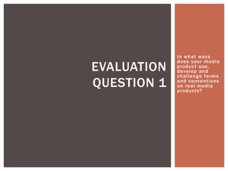In what ways
does your media
product use,
develop and
challenge forms
and conventions
on real media
products?
EVALUATION
QUESTION 1
 