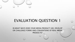 EVALUATION QUESTION 1
IN WHAT WAYS DOES YOUR MEDIA PRODUCT USE, DEVELOP
OR CHALLENGE FORMS AND CONVENTIONS OF REAL MEDIA
PRODUCTS?
 
