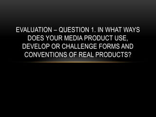 EVALUATION – QUESTION 1. IN WHAT WAYS
DOES YOUR MEDIA PRODUCT USE,
DEVELOP OR CHALLENGE FORMS AND
CONVENTIONS OF REAL PRODUCTS?
 