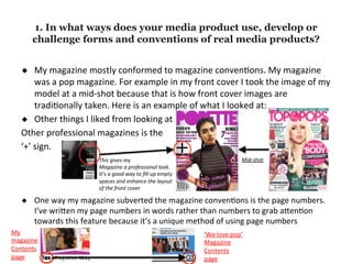 1. In what ways does your media product use, develop or
challenge forms and conventions of real media products?
◆  My	magazine	mostly	conformed	to	magazine	conven4ons.	My	magazine	
was	a	pop	magazine.	For	example	in	my	front	cover	I	took	the	image	of	my	
model	at	a	mid-shot	because	that	is	how	front	cover	images	are	
tradi4onally	taken.	Here	is	an	example	of	what	I	looked	at:	
◆  Other	things	I	liked	from	looking	at	
Other	professional	magazines	is	the		
‘+’	sign.		
	
	
	
◆  One	way	my	magazine	subverted	the	magazine	conven4ons	is	the	page	numbers.	
I’ve	wriFen	my	page	numbers	in	words	rather	than	numbers	to	grab	aFen4on	
towards	this	feature	because	it’s	a	unique	method	of	using	page	numbers	
Mid-shot	This	gives	my		
Magazine	a	professional	look.	
It’s	a	good	way	to	ﬁll	up	empty	
spaces	and	enhance	the	layout	
of	the	front	cover		
My	
magazine	
Contents	
page	
‘We	love	pop’	
Magazine	
Contents	
page	
 