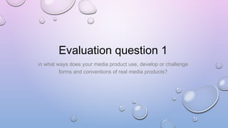 Evaluation question 1
in what ways does your media product use, develop or challenge
forms and conventions of real media products?
 