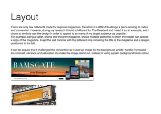Layout
There are only few billboards made for regional magazines, therefore it is difﬁcult to design a piece relating to codes
and convention. However, during my research I found a billboard for The Resident and I used it as an example, and i
chose to similarly use the design in order to appeal to as many of my target audience as possible.
For example, using a tablet, phone and the print magazine, shows multiple platforms in which the reader can access
a copy of the magazine. I kept the text minimal with the billboard only including the title of the magazine and a slogan,
positioned to the left.
It can be argued that I challenged the convention as I used an image for the background which I harshly increased
the contrast, vibrance and saturation too make the image stand out, instead of using a plain background block colour.
 