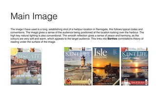 Main Image
The image I have used is a long, establishing shot of a harbour location in Ramsgate, this follows typical codes and
conventions. The image gives a sense of the audience being positioned at the location looking over the harbour. The
high key natural lighting is also conventional. The smooth reﬂection gives a sense of peace and harmony, as the
colours are very soft and warm, which appeals to the target audience. This links into Barthes connotations theory of
reading under the surface of the image.
 