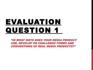 EVALUATION
QUESTION 1
“IN WHAT WAYS DOES YOUR MEDIA PRODUCT
USE, DEVELOP OR CHALLENGE FORMS AND
CONVENTIONS OF REAL MEDIA PRODUCTS?”
 