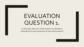 EVALUATION
QUESTION 1.
In what ways does your media product use, develop or
challenge forms and conventions of real media products?
 