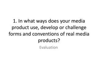 1. In what ways does your media
product use, develop or challenge
forms and conventions of real media
products?
Evaluation
 