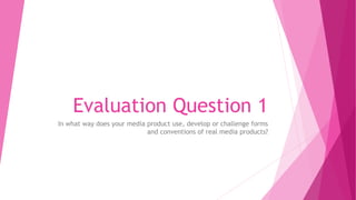 Evaluation Question 1
In what way does your media product use, develop or challenge forms
and conventions of real media products?
 