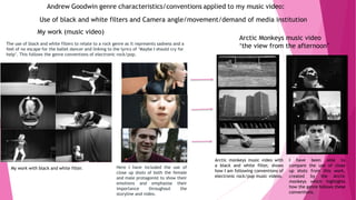 The use of black and white filters to relate to a rock genre as it represents sadness and a
feel of no escape for the ballet dancer and linking to the lyrics of ‘Maybe I should cry for
help’. This follows the genre conventions of electronic rock/pop.
Here I have included the use of
close up shots of both the female
and male protagonist to show their
emotions and emphasise their
importance throughout the
storyline and video.
My work with black and white filter.
Arctic monkeys music video with
a black and white filter, shows
how I am following conventions of
electronic rock/pop music videos.
I have been able to
compare the use of close
up shots from this work,
created by the Arctic
monkeys which highlights
how the genre follows these
conventions.
Arctic Monkeys music video
‘the view from the afternoon’
My work (music video)
Use of black and white filters and Camera angle/movement/demand of media institution
 