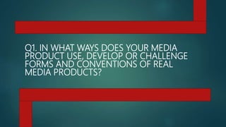 Q1. IN WHAT WAYS DOES YOUR MEDIA
PRODUCT USE, DEVELOP OR CHALLENGE
FORMS AND CONVENTIONS OF REAL
MEDIA PRODUCTS?
 