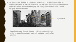 • Furthermore, we decided to follow the conventions of a typical music video by
displaying the artist as the main character. This was for a prime reason of keeping the
singer center of attention when singing live, facing directly towards the camera,
engaging with the audience.
As well as this we shot the footage in 4k which ensured it was
to the best possible standard making it look as professional as
possible.
Eye contact
 