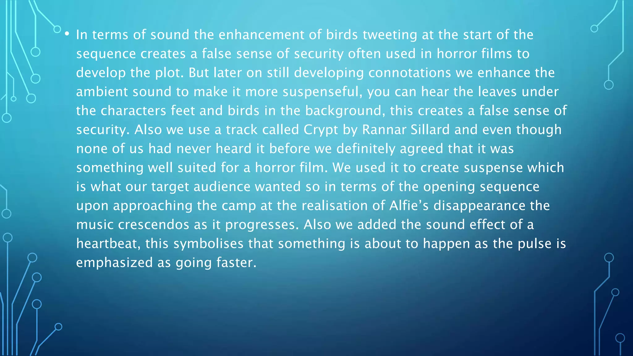 • In terms of sound the enhancement of birds tweeting at the start of the
sequence creates a false sense of security often used in horror films to
develop the plot. But later on still developing connotations we enhance the
ambient sound to make it more suspenseful, you can hear the leaves under
the characters feet and birds in the background, this creates a false sense of
security. Also we use a track called Crypt by Rannar Sillard and even though
none of us had never heard it before we definitely agreed that it was
something well suited for a horror film. We used it to create suspense which
is what our target audience wanted so in terms of the opening sequence
upon approaching the camp at the realisation of Alfie’s disappearance the
music crescendos as it progresses. Also we added the sound effect of a
heartbeat, this symbolises that something is about to happen as the pulse is
emphasized as going faster.
 