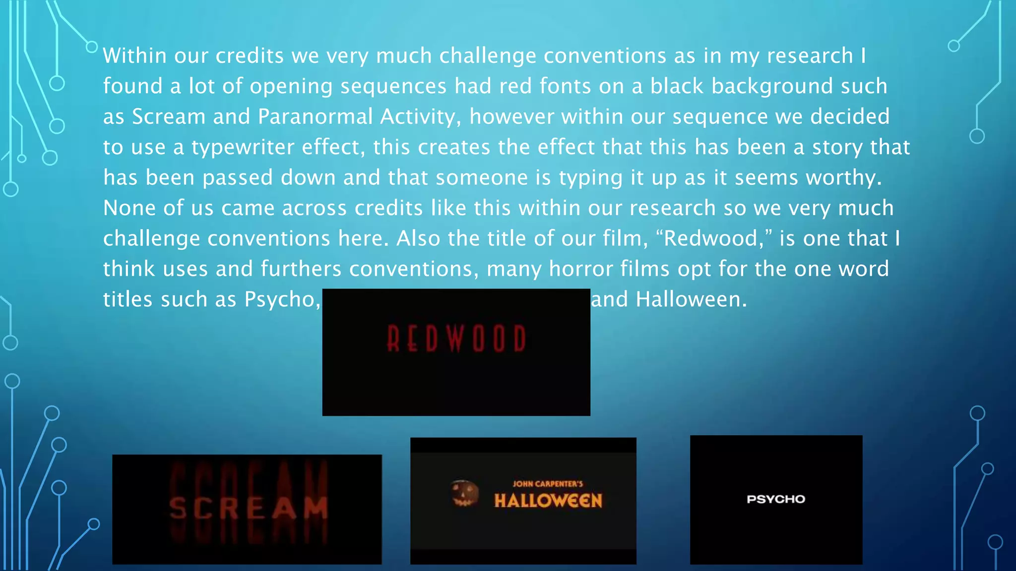 Within our credits we very much challenge conventions as in my research I
found a lot of opening sequences had red fonts on a black background such
as Scream and Paranormal Activity, however within our sequence we decided
to use a typewriter effect, this creates the effect that this has been a story that
has been passed down and that someone is typing it up as it seems worthy.
None of us came across credits like this within our research so we very much
challenge conventions here. Also the title of our film, “Redwood,” is one that I
think uses and furthers conventions, many horror films opt for the one word
titles such as Psycho, Scream, Saw, Poltergeist, and Halloween.
 