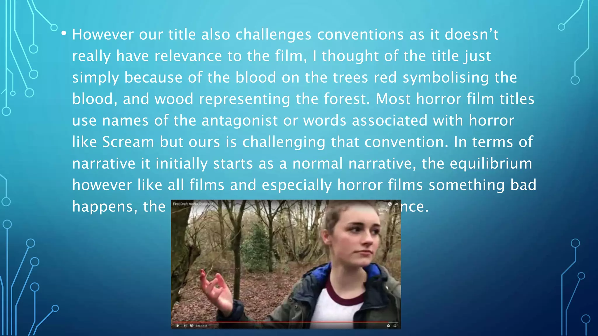 • However our title also challenges conventions as it doesn’t
really have relevance to the film, I thought of the title just
simply because of the blood on the trees red symbolising the
blood, and wood representing the forest. Most horror film titles
use names of the antagonist or words associated with horror
like Scream but ours is challenging that convention. In terms of
narrative it initially starts as a normal narrative, the equilibrium
however like all films and especially horror films something bad
happens, the disruption of Alfie’s disappearance.
 