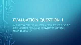 EVALUATION QUESTION 1
IN WHAT WAY DOES YOUR MEDIA PRODUCT USE DEVELOP
OR CHALLENGE FORMS AND CONVENTIONS OF REAL
MEDIA PRODUCTS?
 
