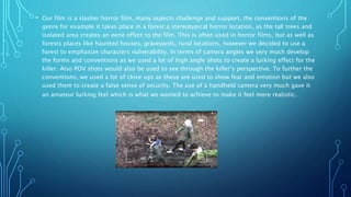 • Our film is a slasher horror film, many aspects challenge and support, the conventions of the
genre for example it takes place in a forest a stereotypical horror location, as the tall trees and
isolated area creates an eerie effect to the film. This is often used in horror films, but as well as
forests places like haunted houses, graveyards, rural locations, however we decided to use a
forest to emphasize characters vulnerability. In terms of camera angles we very much develop
the forms and conventions as we used a lot of high angle shots to create a lurking effect for the
killer. Also POV shots would also be used to see through the killer’s perspective. To further the
conventions, we used a lot of close ups as these are used to show fear and emotion but we also
used them to create a false sense of security. The use of a handheld camera very much gave it
an amateur lurking feel which is what we wanted to achieve to make it feel more realistic.
 