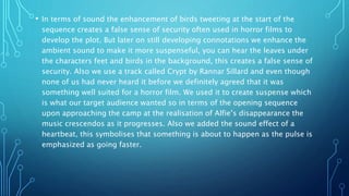 • In terms of sound the enhancement of birds tweeting at the start of the
sequence creates a false sense of security often used in horror films to
develop the plot. But later on still developing connotations we enhance the
ambient sound to make it more suspenseful, you can hear the leaves under
the characters feet and birds in the background, this creates a false sense of
security. Also we use a track called Crypt by Rannar Sillard and even though
none of us had never heard it before we definitely agreed that it was
something well suited for a horror film. We used it to create suspense which
is what our target audience wanted so in terms of the opening sequence
upon approaching the camp at the realisation of Alfie’s disappearance the
music crescendos as it progresses. Also we added the sound effect of a
heartbeat, this symbolises that something is about to happen as the pulse is
emphasized as going faster.
 
