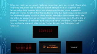 Within our credits we very much challenge conventions as in my research I found a lot
of opening sequences had red fonts on a black background such as Scream and
Paranormal Activity, however within our sequence we decided to use a typewriter
effect, this creates the effect that this has been a story that has been passed down and
that someone is typing it up as it seems worthy. None of us came across credits like
this within our research so we very much challenge conventions here. Also the title of
our film, “Redwood,” is one that I think uses and furthers conventions, many horror
films opt for the one word titles such as Psycho, Scream, Saw, Poltergeist, and
Halloween.
 