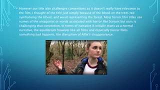 • However our title also challenges conventions as it doesn’t really have relevance to
the film, I thought of the title just simply because of the blood on the trees red
symbolising the blood, and wood representing the forest. Most horror film titles use
names of the antagonist or words associated with horror like Scream but ours is
challenging that convention. In terms of narrative it initially starts as a normal
narrative, the equilibrium however like all films and especially horror films
something bad happens, the disruption of Alfie’s disappearance.
 