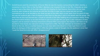 • Something we used the conventions of horror films for was the mystery surrounding the killers identity, a
convention in horror films is that the killer’s identity is not revealed till later in the film. Originally we were
going to have a few shots of the killer especially not showing his face however these shots did not look
amazing upon review as the costume we told Dan the killer to wear was too casual and did not look
intimidating at all, so we decided to not show any part of the killer what so ever apart from his point of view,
this way the audience gets a feel of enigma as they have no idea who is also in the woods with the group. The
shots that we also had planned was a couple of seconds of the killer holding the axe covered in blood, firstly
the blood looked amateur so we were hesitant to put it in, but also this just gives a clear indication of what
happens and we wanted to develop conventions of horror films and progress the mystery a bit more so we
decided to show barely any indication of what happened to Alfie. The only indicator we included was the
blood on the tree, this is a symbol however it is not clear who’s this blood is or how it got there it is just
when the dialogue of Alice saying where’s Alfie that plants a seed of thought into the audience’s mind that
“could the blood be to do with Alfie’s disappearance?”
 