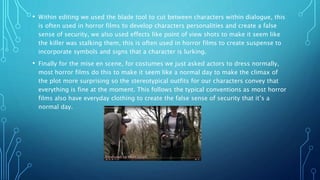 • Within editing we used the blade tool to cut between characters within dialogue, this
is often used in horror films to develop characters personalities and create a false
sense of security, we also used effects like point of view shots to make it seem like
the killer was stalking them, this is often used in horror films to create suspense to
incorporate symbols and signs that a character is lurking.
• Finally for the mise en scene, for costumes we just asked actors to dress normally,
most horror films do this to make it seem like a normal day to make the climax of
the plot more surprising so the stereotypical outfits for our characters convey that
everything is fine at the moment. This follows the typical conventions as most horror
films also have everyday clothing to create the false sense of security that it’s a
normal day.
 