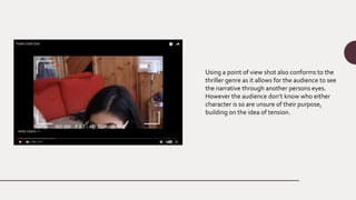 Using a point of view shot also conforms to the
thriller genre as it allows for the audience to see
the narrative through another persons eyes.
However the audience don’t know who either
character is so are unsure of their purpose,
building on the idea of tension.
 