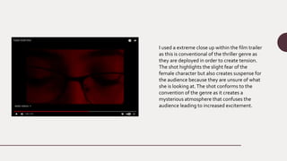 I used a extreme close up within the film trailer
as this is conventional of the thriller genre as
they are deployed in order to create tension.
The shot highlights the slight fear of the
female character but also creates suspense for
the audience because they are unsure of what
she is looking at.The shot conforms to the
convention of the genre as it creates a
mysterious atmosphere that confuses the
audience leading to increased excitement.
 