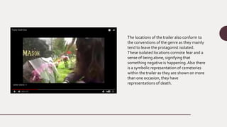 The locations of the trailer also conform to
the conventions of the genre as they mainly
tend to leave the protagonist isolated.
These isolated locations connote fear and a
sense of being alone, signifying that
something negative is happening.Also there
is a symbolic representation of cemeteries
within the trailer as they are shown on more
than one occasion, they have
representations of death.
 