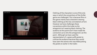 Clothing of the characters is one of the only
ways in which the conventions of the thriller
genre are challenged.This is because films in
this genre mainly have characters wearing
black clothing as this has connotations of evil.
However we have challenges these
conventions within the trailer as the
antagonist isn’t wearing black clothing.The
audience at this point won’t have made the
connection as to who the antagonist is at this
point . Although we have used the
representation of a green puffa jacket to
confuse the audience because they would
have seen the actress who was killed putting
the jacket on earlier in the trailer.
 