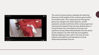 The use of a home location develops the idea that
there are small insights of the romance genre within
this thriller trailer.This is because even though the
genre has change from initial research, we still
wanted to include small hints of the romance genre to
showcase the research that we have already done. A
home location has connotations of privacy and
signifies a strong relationship between the two actors
as the audience can infer that they live together.
High key lighting is also used in this shot as it has
positive connotations and represents a loving
relationship between the two.
 