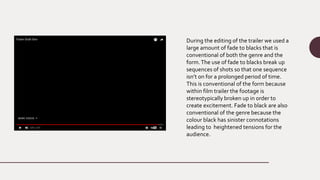 During the editing of the trailer we used a
large amount of fade to blacks that is
conventional of both the genre and the
form.The use of fade to blacks break up
sequences of shots so that one sequence
isn’t on for a prolonged period of time.
This is conventional of the form because
within film trailer the footage is
stereotypically broken up in order to
create excitement. Fade to black are also
conventional of the genre because the
colour black has sinister connotations
leading to heightened tensions for the
audience.
 