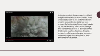 Using jump cuts is also a convention of both
the genre and the form of film trailers.They
are stereotypically at the end of the trailers
which is apparent in the trailer we have
created. By having lots of jump cuts it breaks
up and has a sped up effect on the footage,
this excites the audience as it indicates that
the trailer is reaching its climax. It is also a
convention of the genre because jump cuts
are an editing technique in place to build
tension for the audience.
 