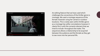 An editing feature that we have used which
challenges the conventions of the thriller genre is
montage.We used a montage sequence of the
female character using her camera in outdoor
locations.This is rarely seen within thriller genre
as a montage has softer connotations however it
clearly fits in with the romantic element that we
tried to include throughout the trailer.The
sequences allows a relationship to be acquired
between the audience and the female as they get
to see more into her personal life.
 