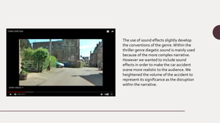 The use of sound effects slightly develop
the conventions of the genre.Within the
thriller genre diegetic sound is mainly used
because of the more complex narrative.
However we wanted to include sound
effects in order to make the car accident
scene more realistic to the audience. We
heightened the volume of the accident to
represent its significance as the disruption
within the narrative.
 