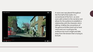 A voice over was placed throughout
the first half of the trailer. It is
conventional of the form as voice
overs add context to the narrative and
allows for the audience to establish a
relationship with the character who’s
talking. It defies the conventions of
the genre as thrillers tend not to have
voice overs as it could give the
audience too much insight and take
away from the tension that is trying to
be built.
 