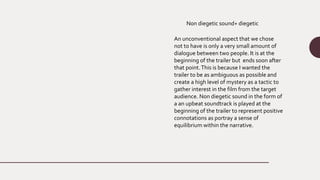 Non diegetic sound+ diegetic
An unconventional aspect that we chose
not to have is only a very small amount of
dialogue between two people. It is at the
beginning of the trailer but ends soon after
that point.This is because I wanted the
trailer to be as ambiguous as possible and
create a high level of mystery as a tactic to
gather interest in the film from the target
audience. Non diegetic sound in the form of
a an upbeat soundtrack is played at the
beginning of the trailer to represent positive
connotations as portray a sense of
equilibrium within the narrative.
 