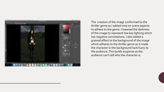 The creation of the image conformed to the
thriller genre as I added mise en scene aspects
to adhere to the genre. I lowered the darkness
of the image to represent low key lighting which
has negative connotations. I also added a
grained effect to the background of the image
which adheres to the thriller genre as it made
the character in the background look fuzzy to
the audience.This builds suspense as the
audience can’t tell who the character is.
 