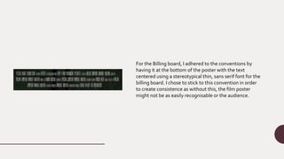 For the Billing board, I adhered to the conventions by
having it at the bottom of the poster with the text
centered using a stereotypical thin, sans serif font for the
billing board. I chose to stick to this convention in order
to create consistence as without this, the film poster
might not be as easily recognisable or the audience.
 